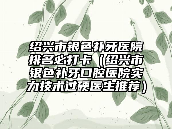 绍兴市银色补牙医院排名必打卡（绍兴市银色补牙口腔医院实力技术过硬医生推荐）