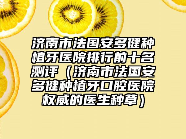 济南市法国安多健种植牙医院排行前十名测评（济南市法国安多健种植牙口腔医院权威的医生种草）