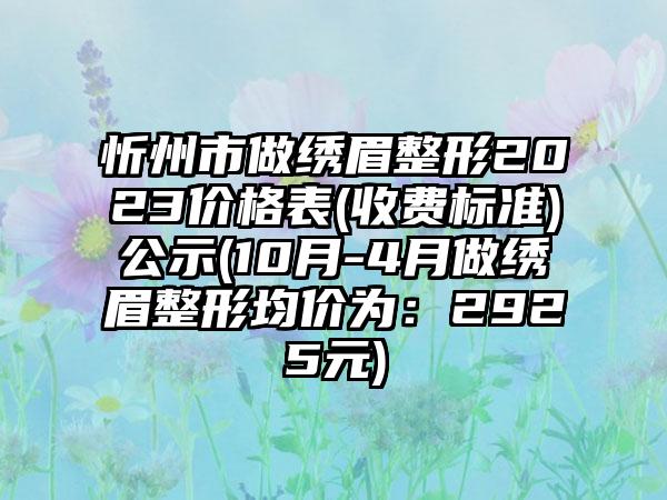 忻州市做绣眉整形2023价格表(收费标准)公示(10月-4月做绣眉整形均价为：2925元)