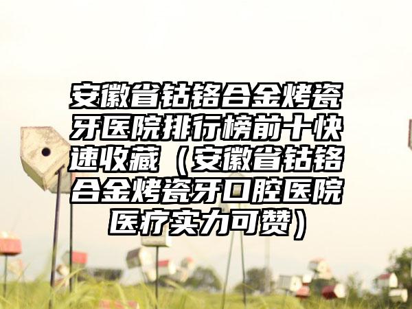 安徽省钴铬合金烤瓷牙医院排行榜前十快速收藏（安徽省钴铬合金烤瓷牙口腔医院医疗实力可赞）