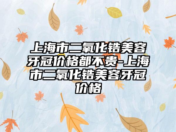 上海市二氧化锆美容牙冠价格都不贵-上海市二氧化锆美容牙冠价格