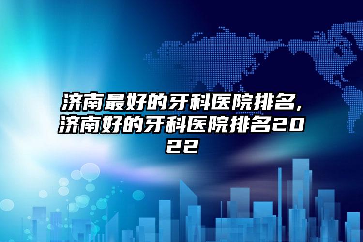 济南较好的牙科医院排名,济南好的牙科医院排名2022