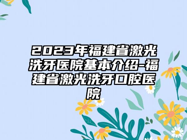 2023年福建省激光洗牙医院基本介绍-福建省激光洗牙口腔医院