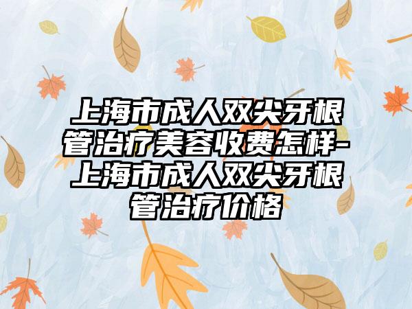 上海市成人双尖牙根管治疗美容收费怎样-上海市成人双尖牙根管治疗价格