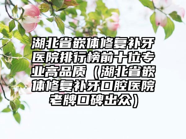 湖北省嵌体修复补牙医院排行榜前十位正规高品质（湖北省嵌体修复补牙口腔医院老牌口碑出众）