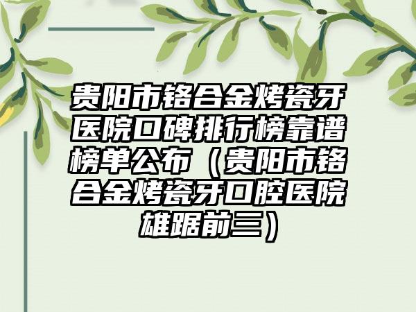 贵阳市铬合金烤瓷牙医院口碑排行榜靠谱榜单公布（贵阳市铬合金烤瓷牙口腔医院雄踞前三）