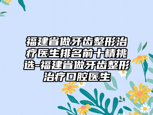 福建省做牙齿整形治疗医生排名前十精挑选-福建省做牙齿整形治疗口腔医生