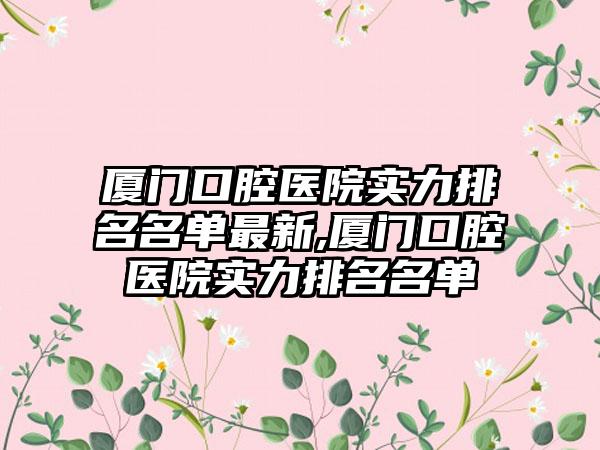 厦门口腔医院实力排名名单非常新,厦门口腔医院实力排名名单