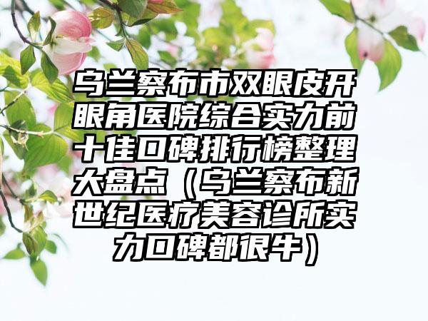 乌兰察布市双眼皮开眼角医院综合实力前十佳口碑排行榜整理大盘点（乌兰察布新世纪医疗美容诊所实力口碑都很牛）