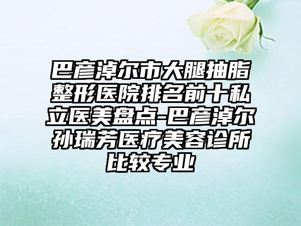 巴彦淖尔市大腿抽脂整形医院排名前十私立医美盘点-巴彦淖尔孙瑞芳医疗美容诊所比较正规