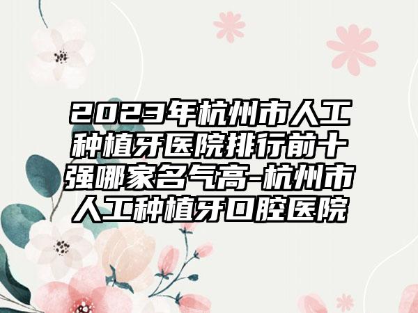 2023年杭州市人工种植牙医院排行前十强哪家名气高-杭州市人工种植牙口腔医院