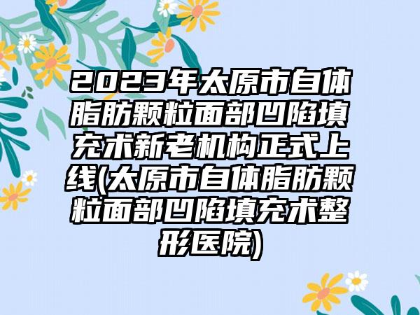 2023年太原市自体脂肪颗粒面部凹陷填充术新老机构正式上线(太原市自体脂肪颗粒面部凹陷填充术整形医院)