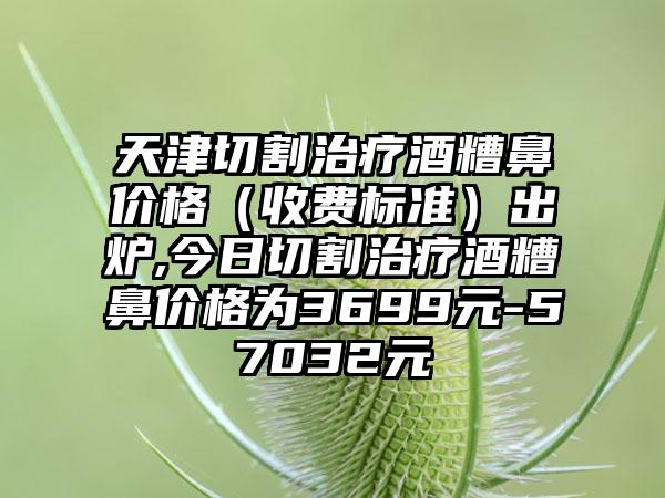 天津切割治疗酒糟鼻价格（收费标准）出炉,今日切割治疗酒糟鼻价格为3699元-57032元