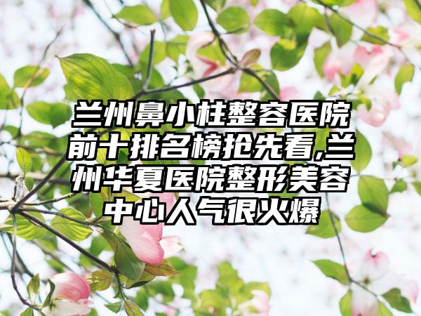 兰州鼻小柱整容医院前十排名榜抢先看,兰州华夏医院整形美容中心人气很火爆