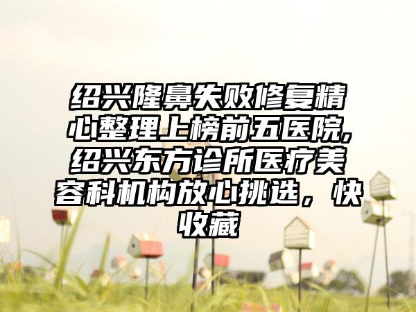 绍兴隆鼻失败修复精心整理上榜前五医院,绍兴东方诊所医疗美容科机构放心挑选，快收藏