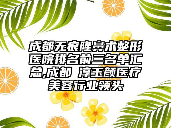 成都无痕隆鼻术整形医院排名前三名单汇总,成都渼淳玉颜医疗美容行业领头