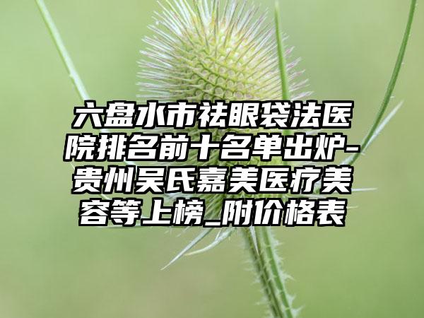 六盘水市祛眼袋法医院排名前十名单出炉-贵州吴氏嘉美医疗美容等上榜_附价格表