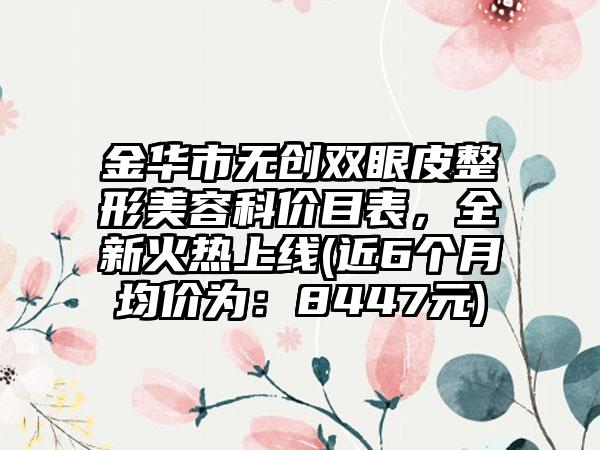 金华市无创双眼皮整形美容科价目表，全新火热上线(近6个月均价为：8447元)