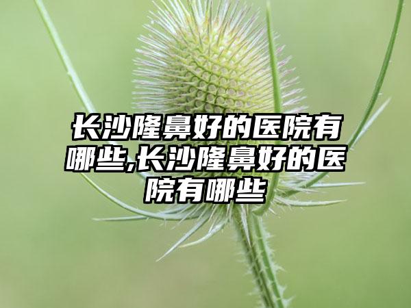 长沙隆鼻好的医院有哪些,长沙隆鼻好的医院有哪些