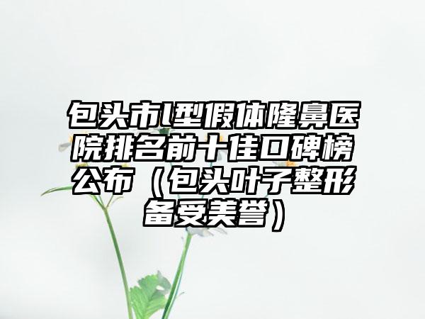 包头市l型假体隆鼻医院排名前十佳口碑榜公布（包头叶子整形备受美誉）