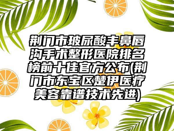 荆门市玻尿酸丰鼻唇沟手术整形医院排名榜前十佳官方公布(荆门市东宝区楚伊医疗美容靠谱技术较好)