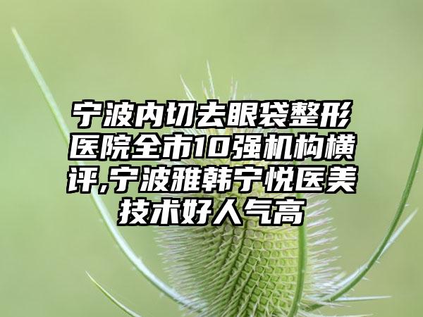 宁波内切去眼袋整形医院全市10强机构横评,宁波雅韩宁悦医美技术好人气高