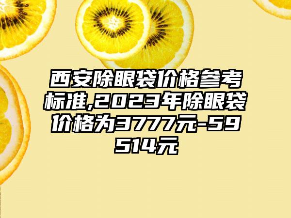 西安除眼袋价格参考标准,2023年除眼袋价格为3777元-59514元