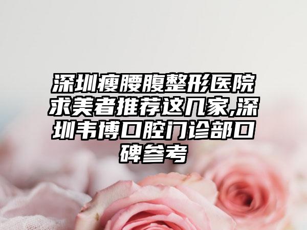 深圳瘦腰腹整形医院求美者推荐这几家,深圳韦博口腔门诊部口碑参考