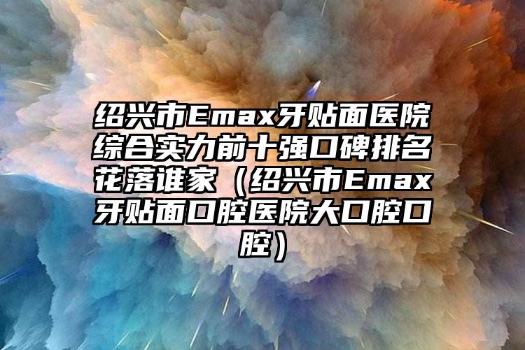 绍兴市Emax牙贴面医院综合实力前十强口碑排名花落谁家（绍兴市Emax牙贴面口腔医院大口腔口腔）