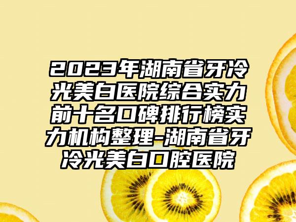 2023年湖南省牙冷光美白医院综合实力前十名口碑排行榜实力机构整理-湖南省牙冷光美白口腔医院