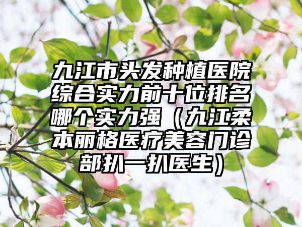 九江市头发种植医院综合实力前十位排名哪个实力强（九江柔本丽格医疗美容门诊部扒一扒医生）