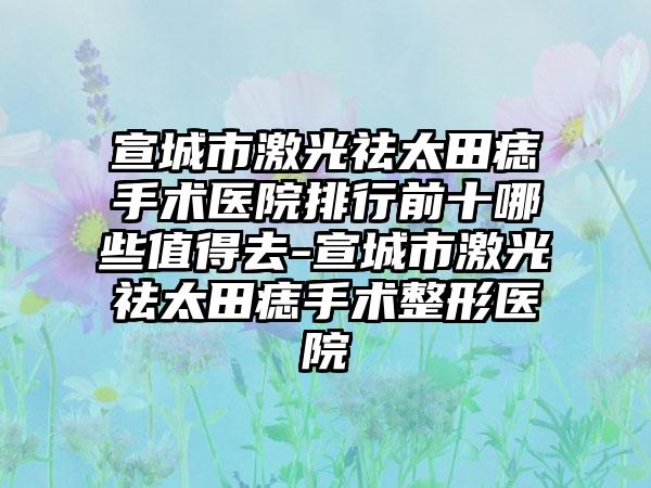 宣城市激光祛太田痣手术医院排行前十哪些值得去-宣城市激光祛太田痣手术整形医院