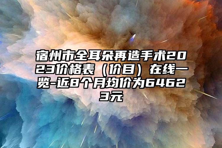 宿州市全耳朵再造手术2023价格表（价目）在线一览-近8个月均价为64623元