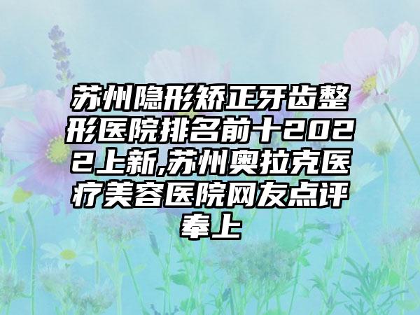 苏州隐形矫正牙齿整形医院排名前十2022上新,苏州奥拉克医疗美容医院网友点评奉上