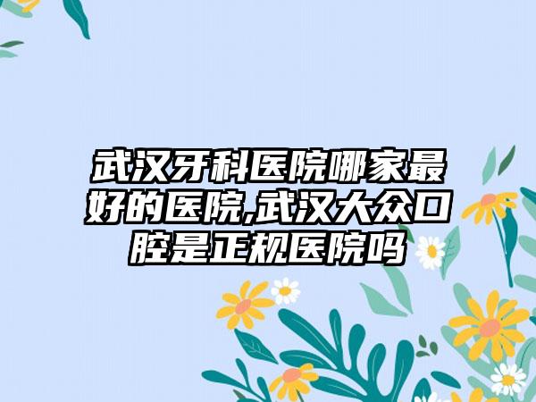 武汉牙科医院哪家较好的医院,武汉大众口腔是正规医院吗