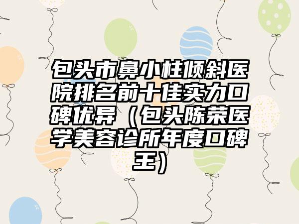 包头市鼻小柱倾斜医院排名前十佳实力口碑优异（包头陈荣医学美容诊所年度口碑王）