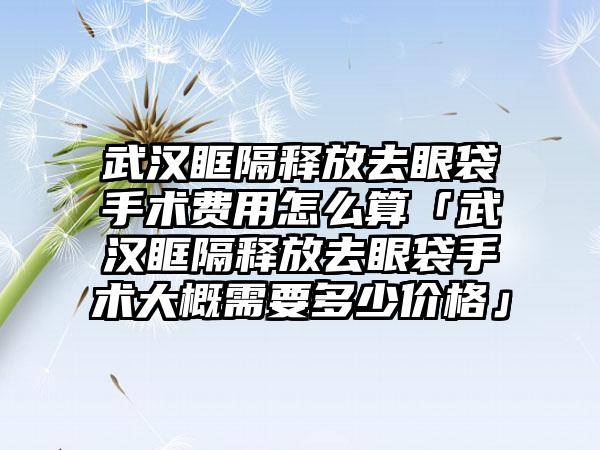 武汉眶隔释放去眼袋手术费用怎么算「武汉眶隔释放去眼袋手术大概需要多少价格」