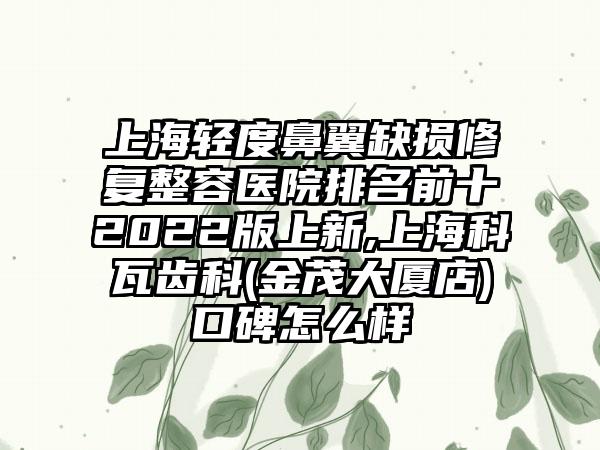 上海轻度鼻翼缺损修复整容医院排名前十2022版上新,上海科瓦齿科(金茂大厦店)口碑怎么样