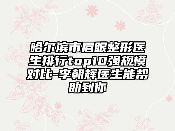 哈尔滨市眉眼整形医生排行top10强规模对比-李朝辉医生能帮助到你