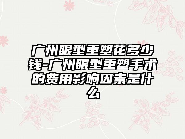 广州眼型重塑花多少钱-广州眼型重塑手术的费用影响因素是什么