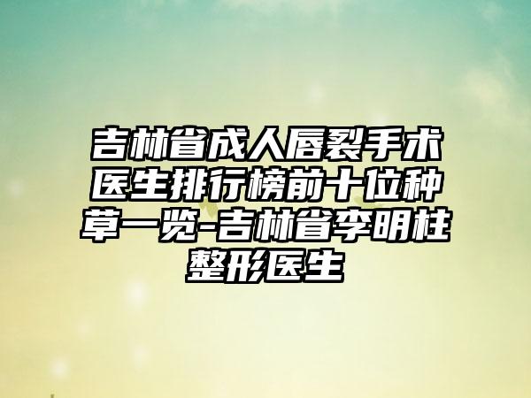 吉林省成人唇裂手术医生排行榜前十位种草一览-吉林省李明柱整形医生