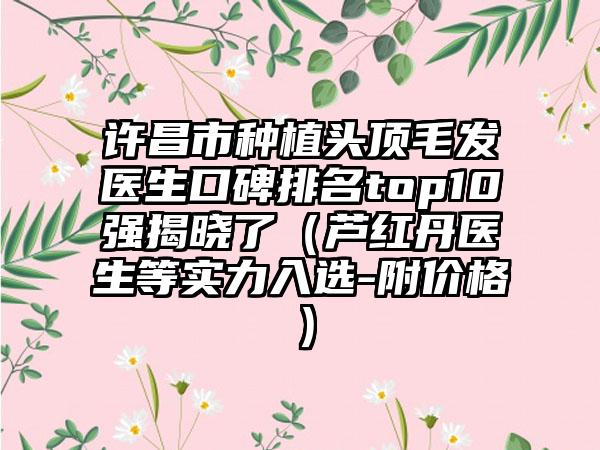 许昌市种植头顶毛发医生口碑排名top10强揭晓了（芦红丹医生等实力入选-附价格）