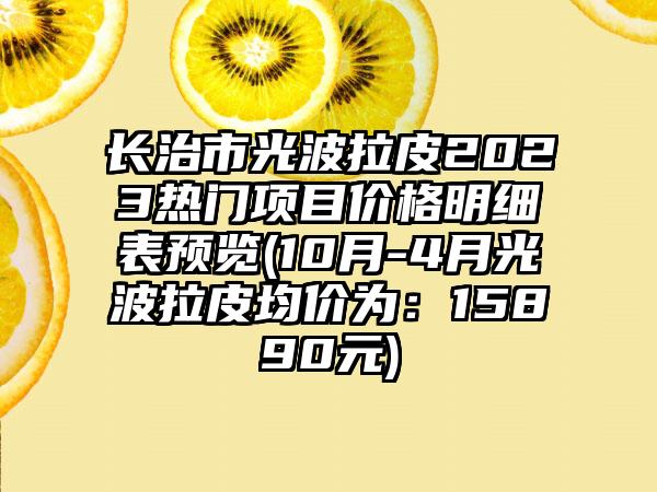 长治市光波拉皮2023热门项目价格明细表预览(10月-4月光波拉皮均价为：15890元)