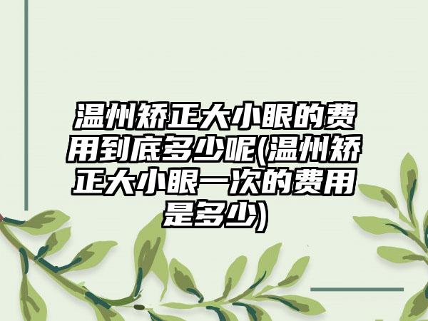 温州矫正大小眼的费用到底多少呢(温州矫正大小眼一次的费用是多少)