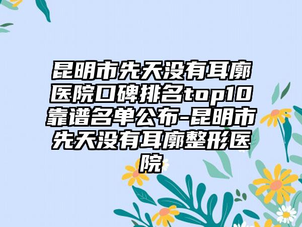 昆明市先天没有耳廓医院口碑排名top10靠谱名单公布-昆明市先天没有耳廓整形医院