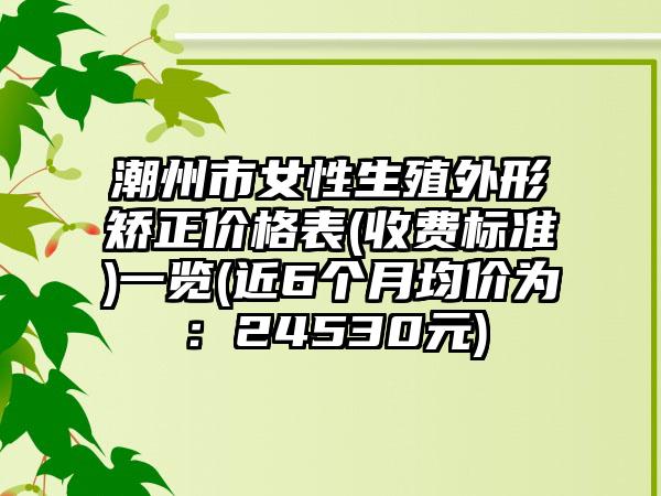 潮州市女性生殖外形矫正价格表(收费标准)一览(近6个月均价为：24530元)