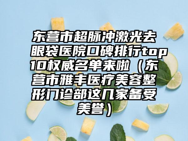 东营市超脉冲激光去眼袋医院口碑排行top10权威名单来啦（东营市雅丰医疗美容整形门诊部这几家备受美誉）