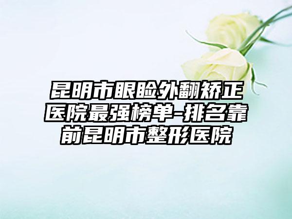 昆明市眼睑外翻矫正医院非常强榜单-排名靠前昆明市整形医院