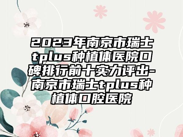 2023年南京市瑞士tplus种植体医院口碑排行前十实力评出-南京市瑞士tplus种植体口腔医院