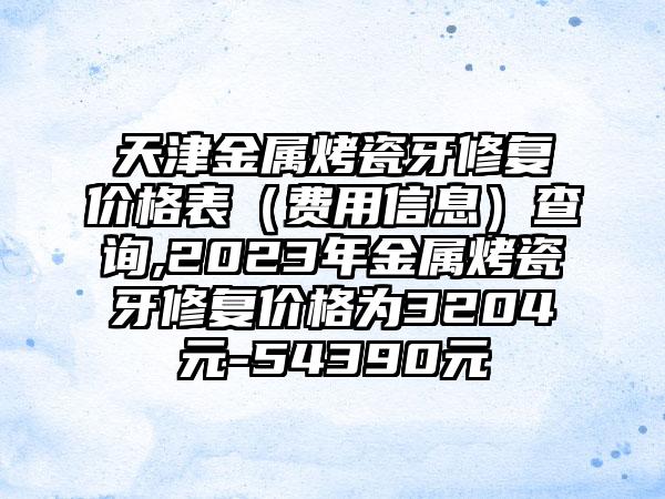 天津金属烤瓷牙修复价格表（费用信息）查询,2023年金属烤瓷牙修复价格为3204元-54390元